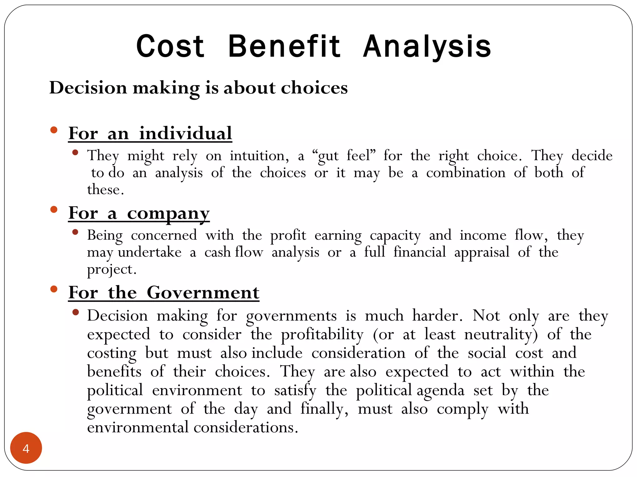 Cost  Benefit  Analysis Decision making is about choices For  an  individual They  might  rely  on  intuition,  a  “gut  feel”  for  the  right  choice.  They  decide  to do  an  analysis  of  the  choices  or  it  may  be  a  combination  of  both  of  these. For  a  company Being  concerned  with  the  profit  earning  capacity  and  income  flow,  they  may undertake  a  cash flow  analysis  or  a  full  financial  appraisal  of  the  project. For  the  Government Decision  making  for  governments  is  much  harder.  Not  only  are  they  expected  to  consider  the  profitability  (or  at  least  neutrality)  of  the  costing  but  must  also include  consideration  of  the  social  cost  and  benefits  of  their  choices.  They  are also  expected  to  act  within  the  political  environment  to  satisfy  the  political agenda  set  by  the  government  of  the  day  and  finally,  must  also  comply  with  environmental considerations. 
