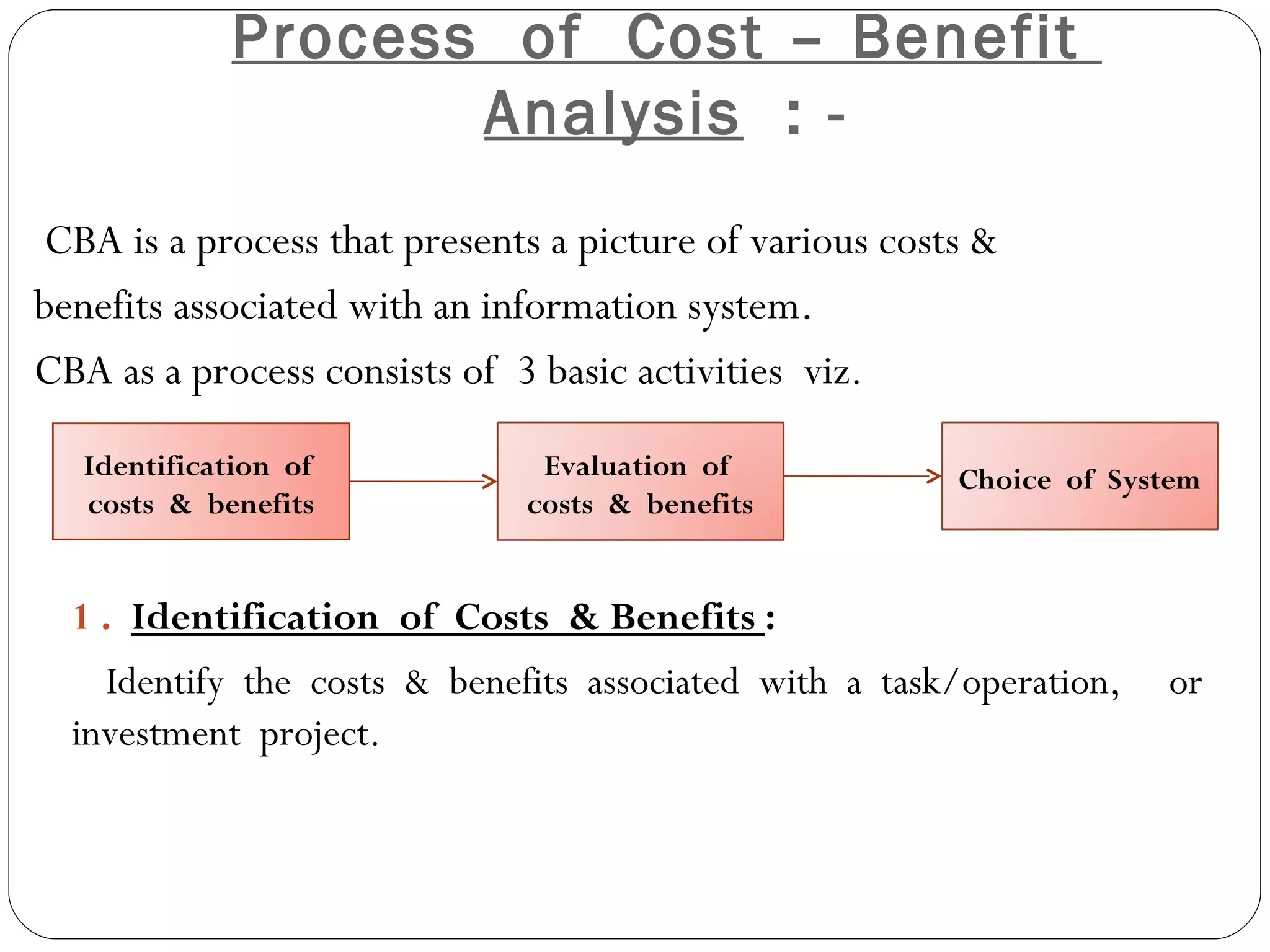 Process  of  Cost – Benefit  Analysis   : - CBA is a process that presents a picture of various costs & benefits associated with an information system. CBA as a process consists of  3 basic activities  viz. 1 .  Identification  of  Costs  & Benefits  :  Identify  the  costs  &  benefits  associated  with  a  task/operation,  or investment  project. Identification  of  costs  &  benefits Evaluation  of  costs  &  benefits Choice  of  System 