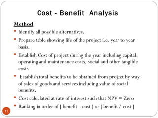 Cost - Benefit  Analysis Method Identify all possible alternatives. Prepare table showing life of the project i.e. year to year  basis. Establish Cost of project during the year including capital, operating and maintenance costs, social and other tangible costs Establish total benefits to be obtained from project by way of sales of goods and services including value of social benefits. Cost calculated at rate of interest such that NPV = Zero Ranking in order of [ benefit – cost ] or [ benefit / cost ] 