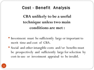 Cost - Benefit  Analysis CBA unlikely to be a useful technique unless two main  conditions are met : Investment  must  be sufficiently  large or important to merit  time and cost  of  CBA. Social  and other intangible costs  and/or  benefits must be  prospectively  and  sufficiently  large for selection  by cost-in-use  or  investment  appraisal  to  be invalid. 