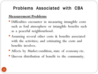 Problems  Associated  with  CBA Measurement Problems Difficulties  encounter  in  measuring  intangible  costs such  as  foul  atmosphere  or  intangible  benefits  such as  a  peaceful  neighbourhood. Assuming  several  other  costs  &  benefits  associated with  the  activities;  and  estimating  the  costs  and benefits  involves. Affects  by  Market condition, state  of  economy etc. Uneven  distribution  of  benefit  to  the  community. 