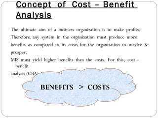 Concept  of  Cost – Benefit  Analysis The  ultimate  aim  of  a  business  organization  is  to  make  profits. Therefore, any  system  in  the  organization  must  produce  more benefits  as  compared  to  its  costs  for  the  organization  to  survive  & prosper.  MIS  must  yield  higher  benefits  than  the  costs.  For  this,  cost –benefit analysis (CBA)  is  important. BENEFITS  >  COSTS 