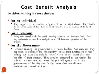Cost  Benefit  Analysis Decision making is about choices For  an  individual They  might  rely  on  intuition,  a  “gut  feel”  for  the  right  choice.  They  decide  to do  an  analysis  of  the  choices  or  it  may  be  a  combination  of  both  of  these. For  a  company Being  concerned  with  the  profit  earning  capacity  and  income  flow,  they  may undertake  a  cash flow  analysis  or  a  full  financial  appraisal  of  the  project. For  the  Government Decision  making  for  governments  is  much  harder.  Not  only  are  they  expected  to  consider  the  profitability  (or  at  least  neutrality)  of  the  costing  but  must  also include  consideration  of  the  social  cost  and  benefits  of  their  choices.  They  are also  expected  to  act  within  the  political  environment  to  satisfy  the  political agenda  set  by  the  government  of  the  day  and  finally,  must  also  comply  with  environmental considerations. 