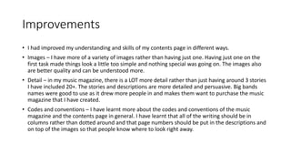 Improvements
• I had improved my understanding and skills of my contents page in different ways.
• Images – I have more of a variety of images rather than having just one. Having just one on the
first task made things look a little too simple and nothing special was going on. The images also
are better quality and can be understood more.
• Detail – in my music magazine, there is a LOT more detail rather than just having around 3 stories
I have included 20+. The stories and descriptions are more detailed and persuasive. Big bands
names were good to use as it drew more people in and makes them want to purchase the music
magazine that I have created.
• Codes and conventions – I have learnt more about the codes and conventions of the music
magazine and the contents page in general. I have learnt that all of the writing should be in
columns rather than dotted around and that page numbers should be put in the descriptions and
on top of the images so that people know where to look right away.
 