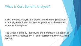 What is Cost Benefit Analysis?
A cost Benefit Analysis is a process by which organizations
can analyze decisions ,systems or projects or determine a
value for intangibles.
The Model is built by identifying the benefits of an action as
well as the associated costs, and substracting the costs from
benefits
 
