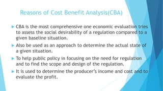 Reasons of Cost Benefit Analysis(CBA)
 CBA is the most comprehensive one economic evaluation tries
to assess the social desirability of a regulation compared to a
given baseline situation.
 Also be used as an approach to determine the actual state of
a given situation.
 To help public policy in focusing on the need for regulation
and to find the scope and design of the regulation.
 It is used to determine the producer’s income and cost and to
evaluate the profit.
 