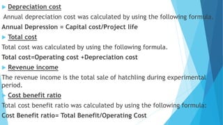  Depreciation cost
Annual depreciation cost was calculated by using the following formula.
Annual Depression = Capital cost/Project life
 Total cost
Total cost was calculated by using the following formula.
Total cost=Operating cost +Depreciation cost
 Revenue income
The revenue income is the total sale of hatchling during experimental
period.
 Cost benefit ratio
Total cost benefit ratio was calculated by using the following formula:
Cost Benefit ratio= Total Benefit/Operating Cost
 