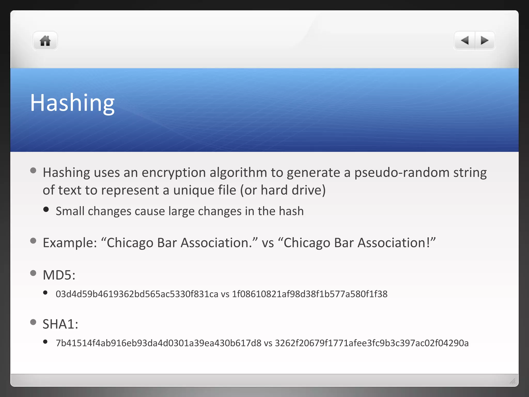 Hashing
 Hashing uses an encryption algorithm to generate a pseudo-random string
of text to represent a unique file (or hard drive)
 Small changes cause large changes in the hash
 Example: “Chicago Bar Association.” vs “Chicago Bar Association!”
 MD5:
 03d4d59b4619362bd565ac5330f831ca vs 1f08610821af98d38f1b577a580f1f38
 SHA1:
 7b41514f4ab916eb93da4d0301a39ea430b617d8 vs 3262f20679f1771afee3fc9b3c397ac02f04290a
 