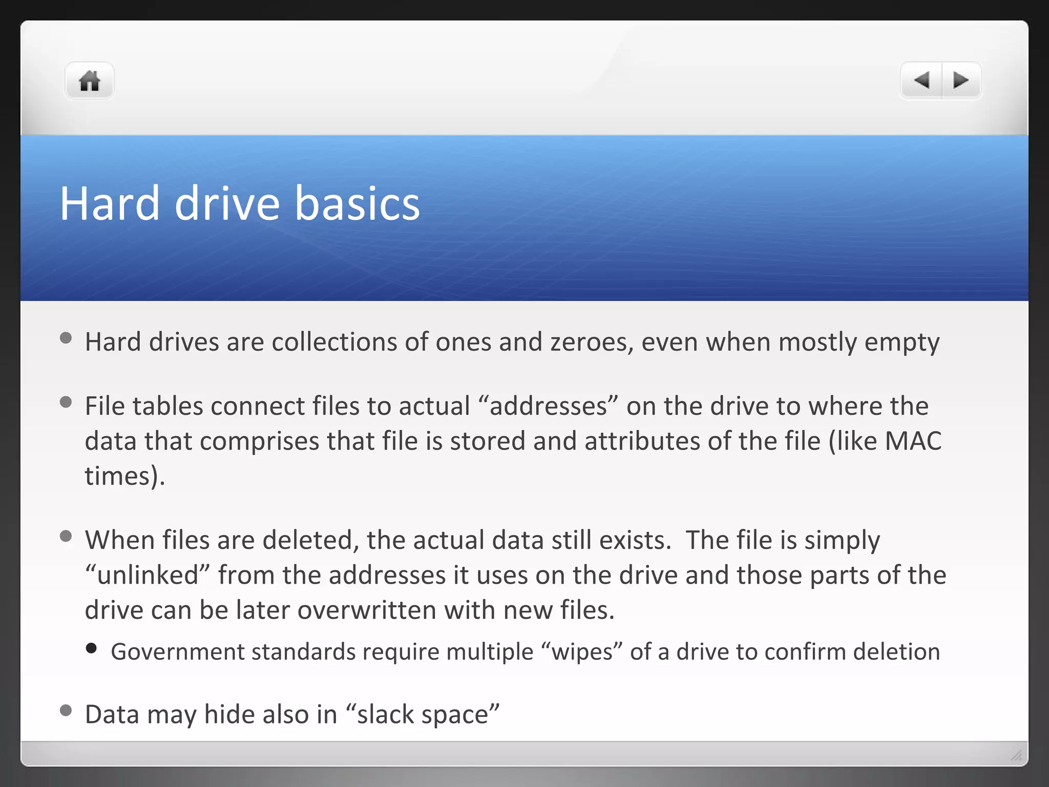Hard drive basics
 Hard drives are collections of ones and zeroes, even when mostly empty
 File tables connect files to actual “addresses” on the drive to where the
data that comprises that file is stored and attributes of the file (like MAC
times).
 When files are deleted, the actual data still exists. The file is simply
“unlinked” from the addresses it uses on the drive and those parts of the
drive can be later overwritten with new files.
 Government standards require multiple “wipes” of a drive to confirm deletion
 Data may hide also in “slack space”
 