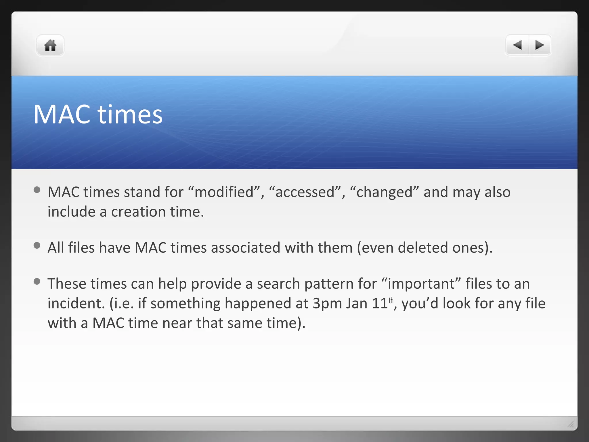 MAC times
 MAC times stand for “modified”, “accessed”, “changed” and may also
include a creation time.
 All files have MAC times associated with them (even deleted ones).
 These times can help provide a search pattern for “important” files to an
incident. (i.e. if something happened at 3pm Jan 11th
, you’d look for any file
with a MAC time near that same time).
 