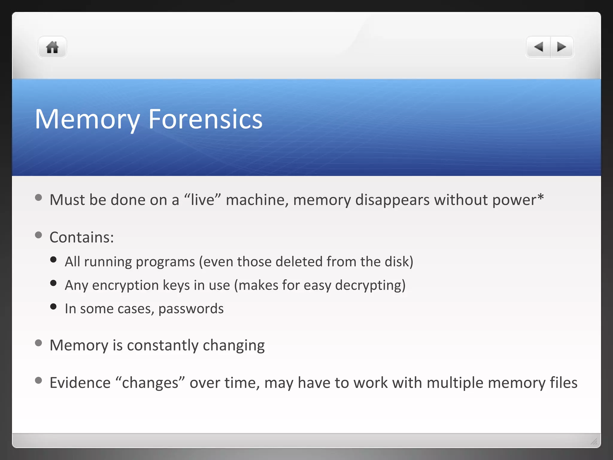 Memory Forensics
 Must be done on a “live” machine, memory disappears without power*
 Contains:
 All running programs (even those deleted from the disk)
 Any encryption keys in use (makes for easy decrypting)
 In some cases, passwords
 Memory is constantly changing
 Evidence “changes” over time, may have to work with multiple memory files
 