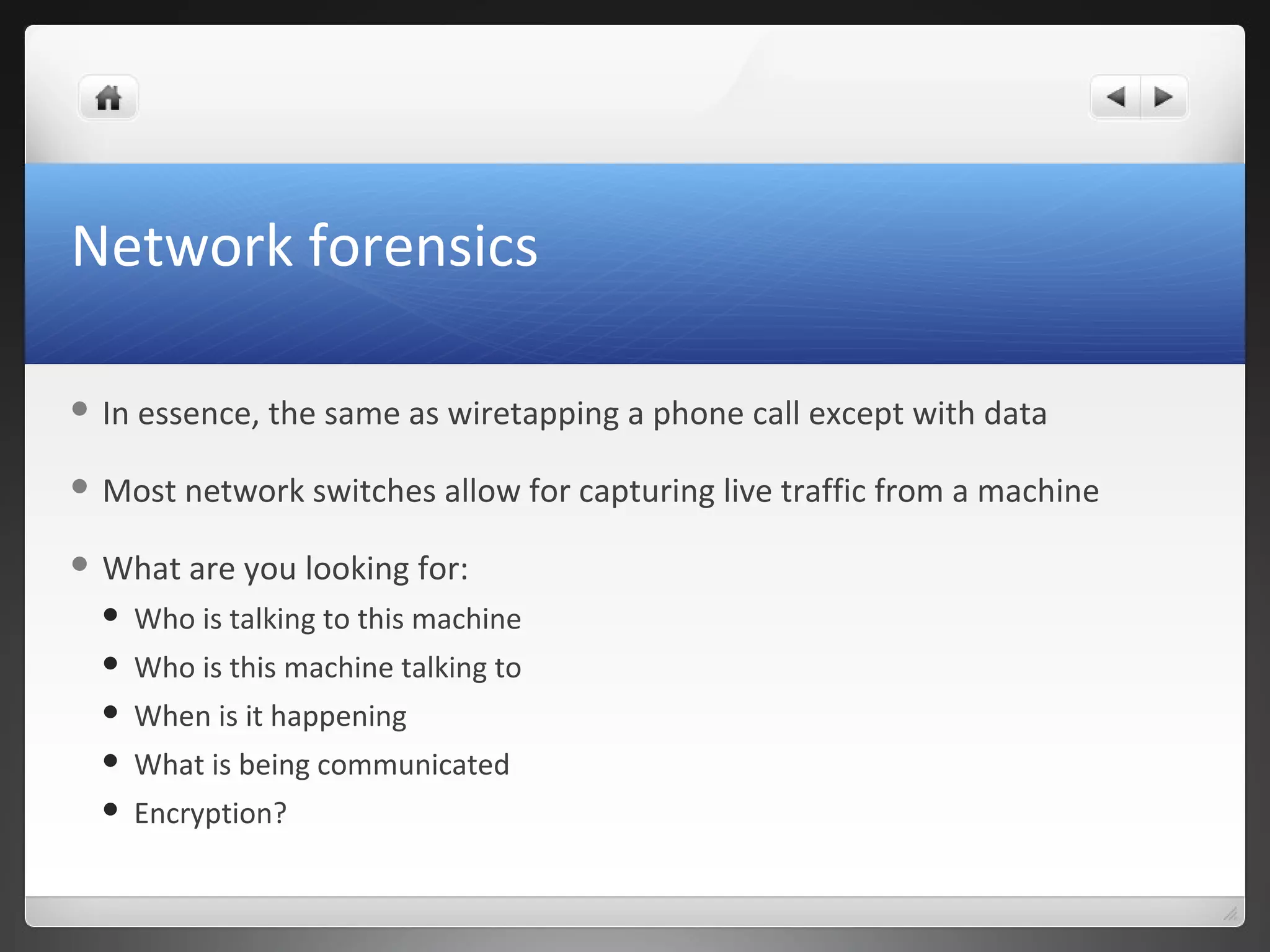 Network forensics
 In essence, the same as wiretapping a phone call except with data
 Most network switches allow for capturing live traffic from a machine
 What are you looking for:
 Who is talking to this machine
 Who is this machine talking to
 When is it happening
 What is being communicated
 Encryption?
 