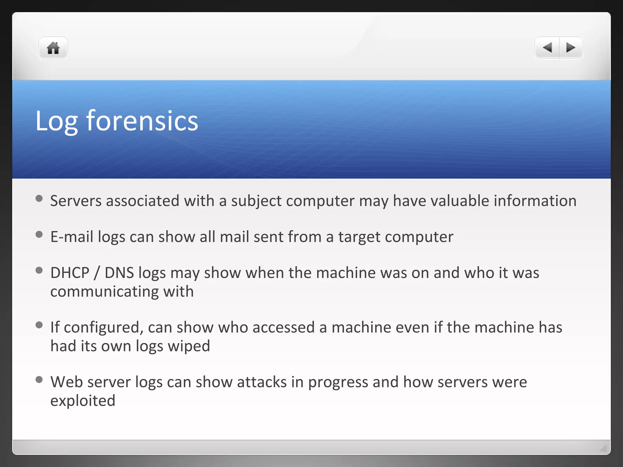 Log forensics
 Servers associated with a subject computer may have valuable information
 E-mail logs can show all mail sent from a target computer
 DHCP / DNS logs may show when the machine was on and who it was
communicating with
 If configured, can show who accessed a machine even if the machine has
had its own logs wiped
 Web server logs can show attacks in progress and how servers were
exploited
 