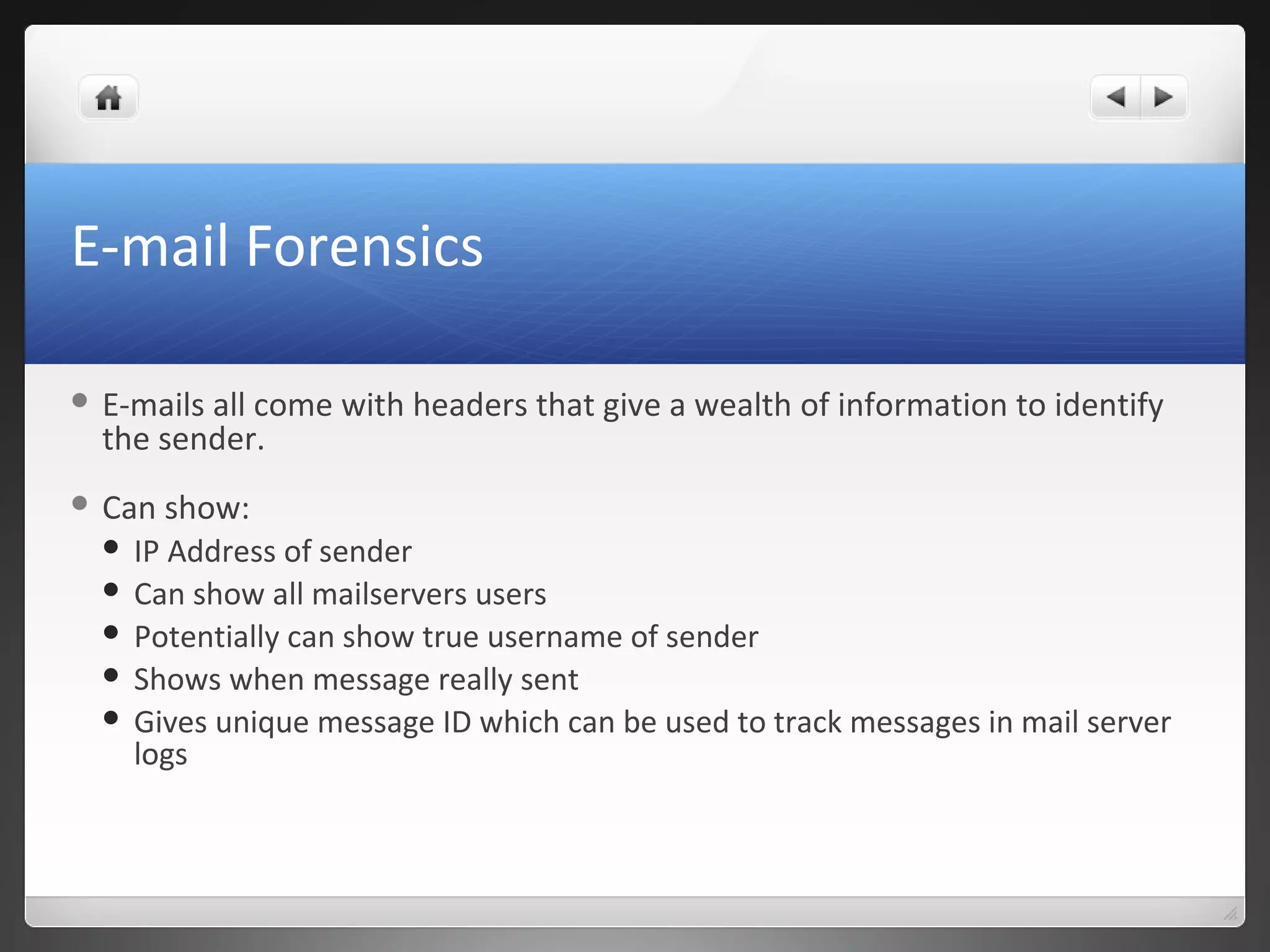 E-mail Forensics
 E-mails all come with headers that give a wealth of information to identify
the sender.
 Can show:
 IP Address of sender
 Can show all mailservers users
 Potentially can show true username of sender
 Shows when message really sent
 Gives unique message ID which can be used to track messages in mail server
logs
 