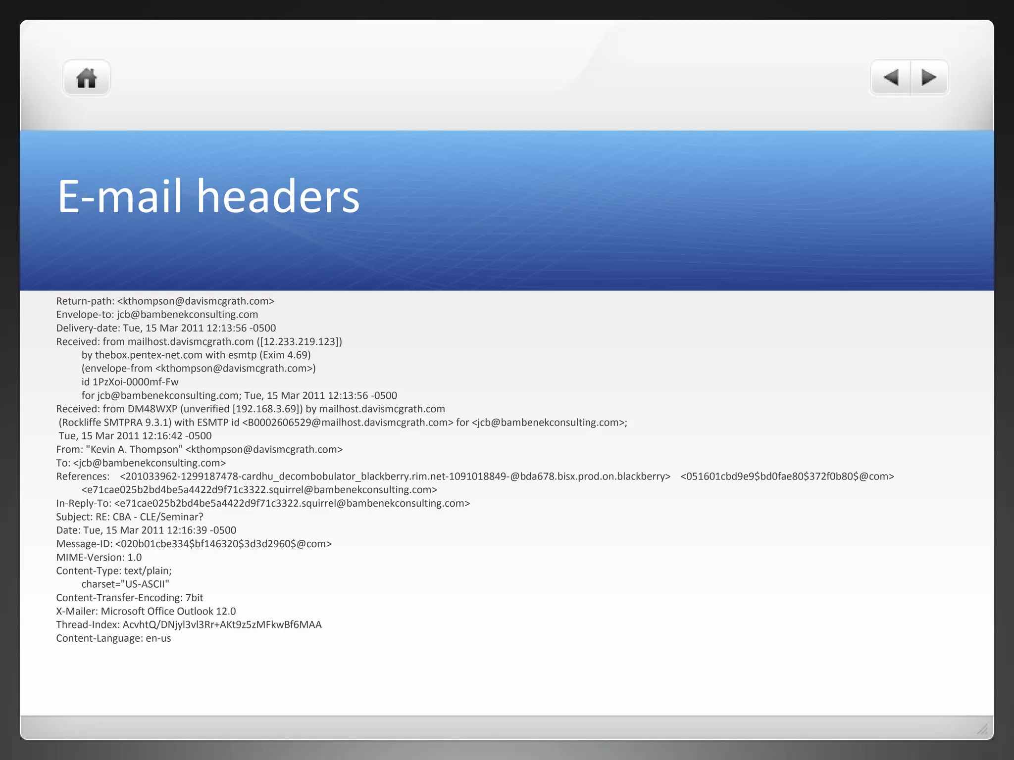 E-mail headers
Return-path: <kthompson@davismcgrath.com>
Envelope-to: jcb@bambenekconsulting.com
Delivery-date: Tue, 15 Mar 2011 12:13:56 -0500
Received: from mailhost.davismcgrath.com ([12.233.219.123])
by thebox.pentex-net.com with esmtp (Exim 4.69)
(envelope-from <kthompson@davismcgrath.com>)
id 1PzXoi-0000mf-Fw
for jcb@bambenekconsulting.com; Tue, 15 Mar 2011 12:13:56 -0500
Received: from DM48WXP (unverified [192.168.3.69]) by mailhost.davismcgrath.com
(Rockliffe SMTPRA 9.3.1) with ESMTP id <B0002606529@mailhost.davismcgrath.com> for <jcb@bambenekconsulting.com>;
Tue, 15 Mar 2011 12:16:42 -0500
From: "Kevin A. Thompson" <kthompson@davismcgrath.com>
To: <jcb@bambenekconsulting.com>
References: <201033962-1299187478-cardhu_decombobulator_blackberry.rim.net-1091018849-@bda678.bisx.prod.on.blackberry> <051601cbd9e9$bd0fae80$372f0b80$@com>
<e71cae025b2bd4be5a4422d9f71c3322.squirrel@bambenekconsulting.com>
In-Reply-To: <e71cae025b2bd4be5a4422d9f71c3322.squirrel@bambenekconsulting.com>
Subject: RE: CBA - CLE/Seminar?
Date: Tue, 15 Mar 2011 12:16:39 -0500
Message-ID: <020b01cbe334$bf146320$3d3d2960$@com>
MIME-Version: 1.0
Content-Type: text/plain;
charset="US-ASCII"
Content-Transfer-Encoding: 7bit
X-Mailer: Microsoft Office Outlook 12.0
Thread-Index: AcvhtQ/DNjyl3vl3Rr+AKt9z5zMFkwBf6MAA
Content-Language: en-us
 