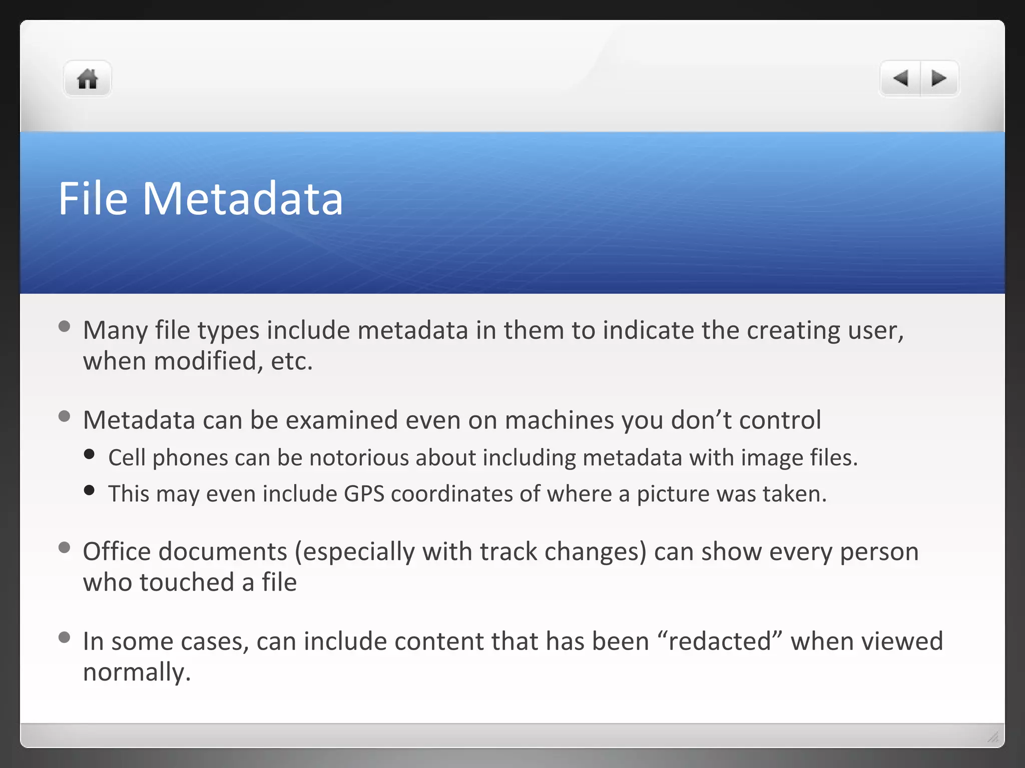 File Metadata
 Many file types include metadata in them to indicate the creating user,
when modified, etc.
 Metadata can be examined even on machines you don’t control
 Cell phones can be notorious about including metadata with image files.
 This may even include GPS coordinates of where a picture was taken.
 Office documents (especially with track changes) can show every person
who touched a file
 In some cases, can include content that has been “redacted” when viewed
normally.
 