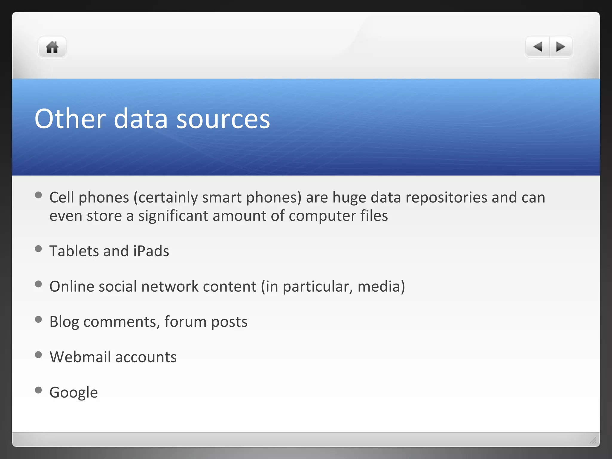 Other data sources
 Cell phones (certainly smart phones) are huge data repositories and can
even store a significant amount of computer files
 Tablets and iPads
 Online social network content (in particular, media)
 Blog comments, forum posts
 Webmail accounts
 Google
 