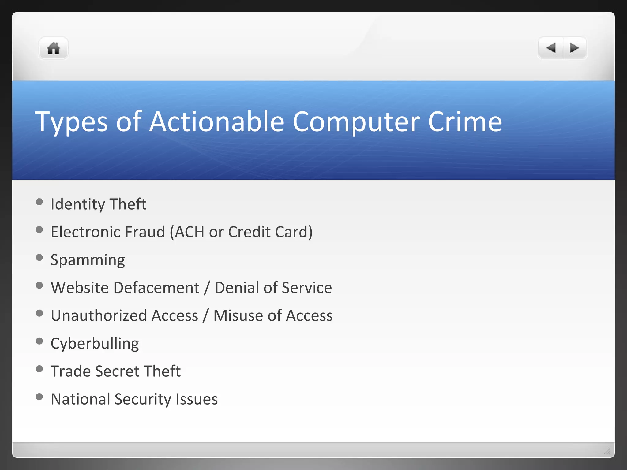 Types of Actionable Computer Crime
 Identity Theft
 Electronic Fraud (ACH or Credit Card)
 Spamming
 Website Defacement / Denial of Service
 Unauthorized Access / Misuse of Access
 Cyberbulling
 Trade Secret Theft
 National Security Issues
 