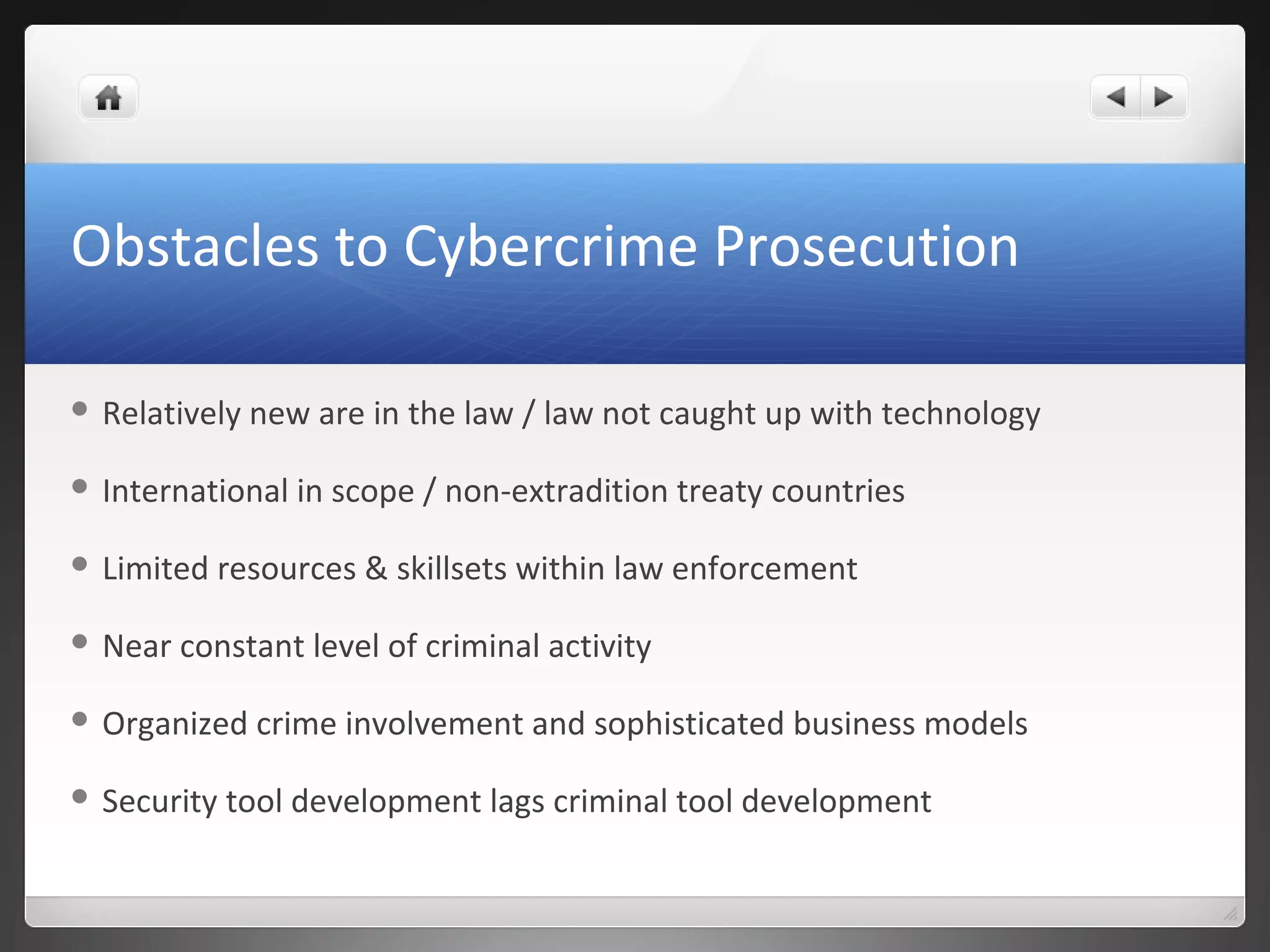 Obstacles to Cybercrime Prosecution
 Relatively new are in the law / law not caught up with technology
 International in scope / non-extradition treaty countries
 Limited resources & skillsets within law enforcement
 Near constant level of criminal activity
 Organized crime involvement and sophisticated business models
 Security tool development lags criminal tool development
 