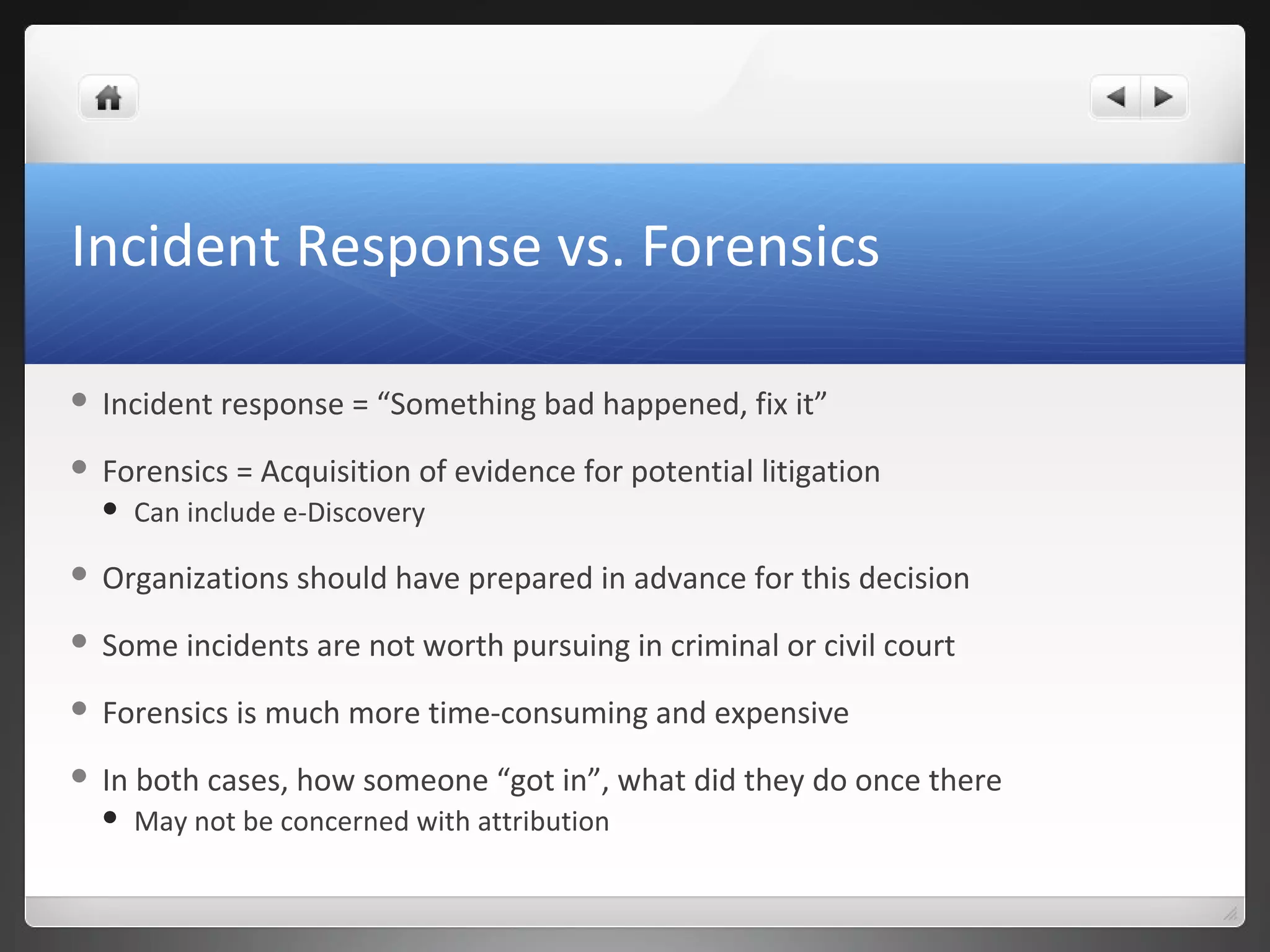 Incident Response vs. Forensics
 Incident response = “Something bad happened, fix it”
 Forensics = Acquisition of evidence for potential litigation
 Can include e-Discovery
 Organizations should have prepared in advance for this decision
 Some incidents are not worth pursuing in criminal or civil court
 Forensics is much more time-consuming and expensive
 In both cases, how someone “got in”, what did they do once there
 May not be concerned with attribution
 