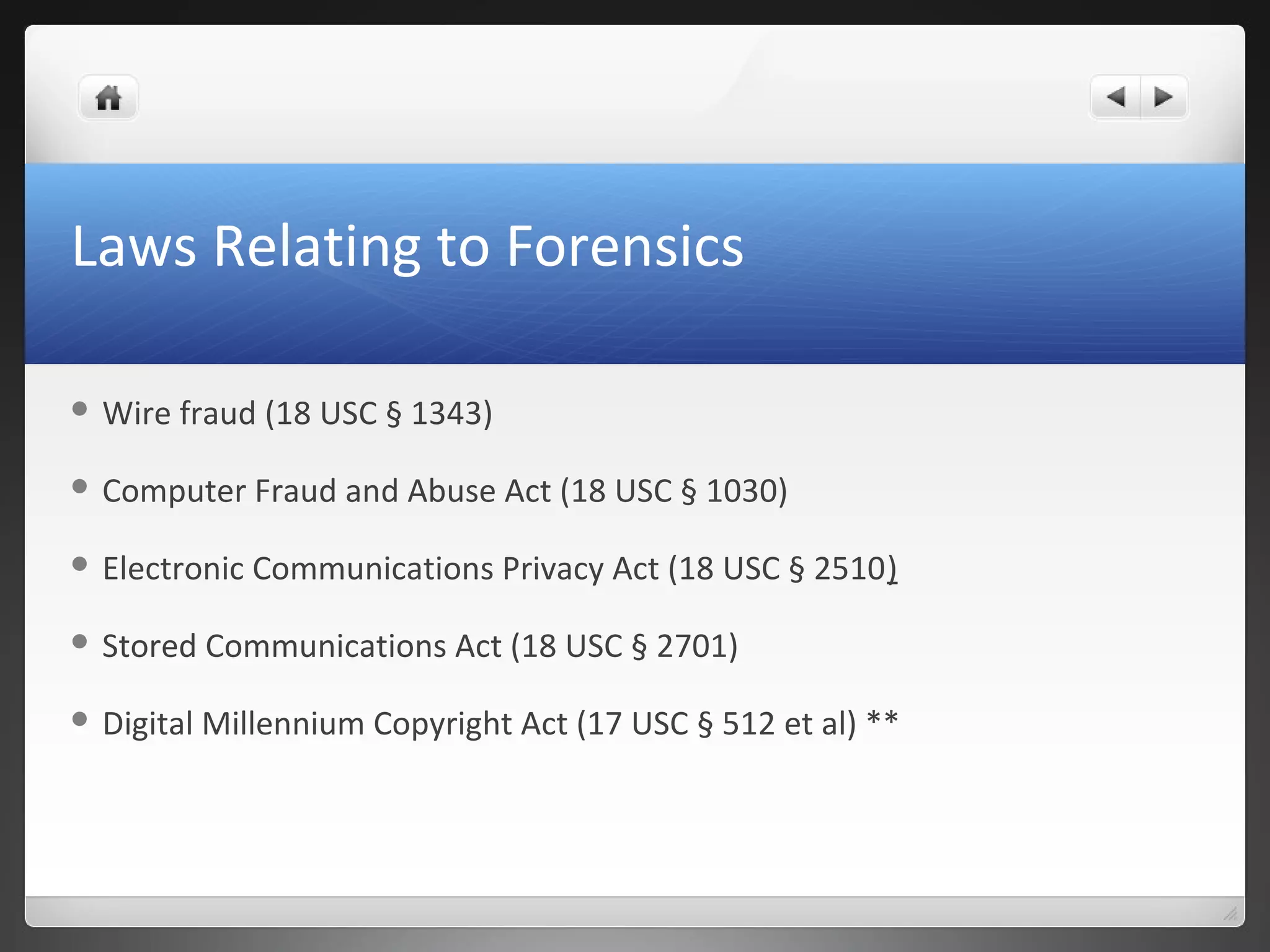 Laws Relating to Forensics
 Wire fraud (18 USC § 1343)
 Computer Fraud and Abuse Act (18 USC § 1030)
 Electronic Communications Privacy Act (18 USC § 2510)
 Stored Communications Act (18 USC § 2701)
 Digital Millennium Copyright Act (17 USC § 512 et al) **
 
