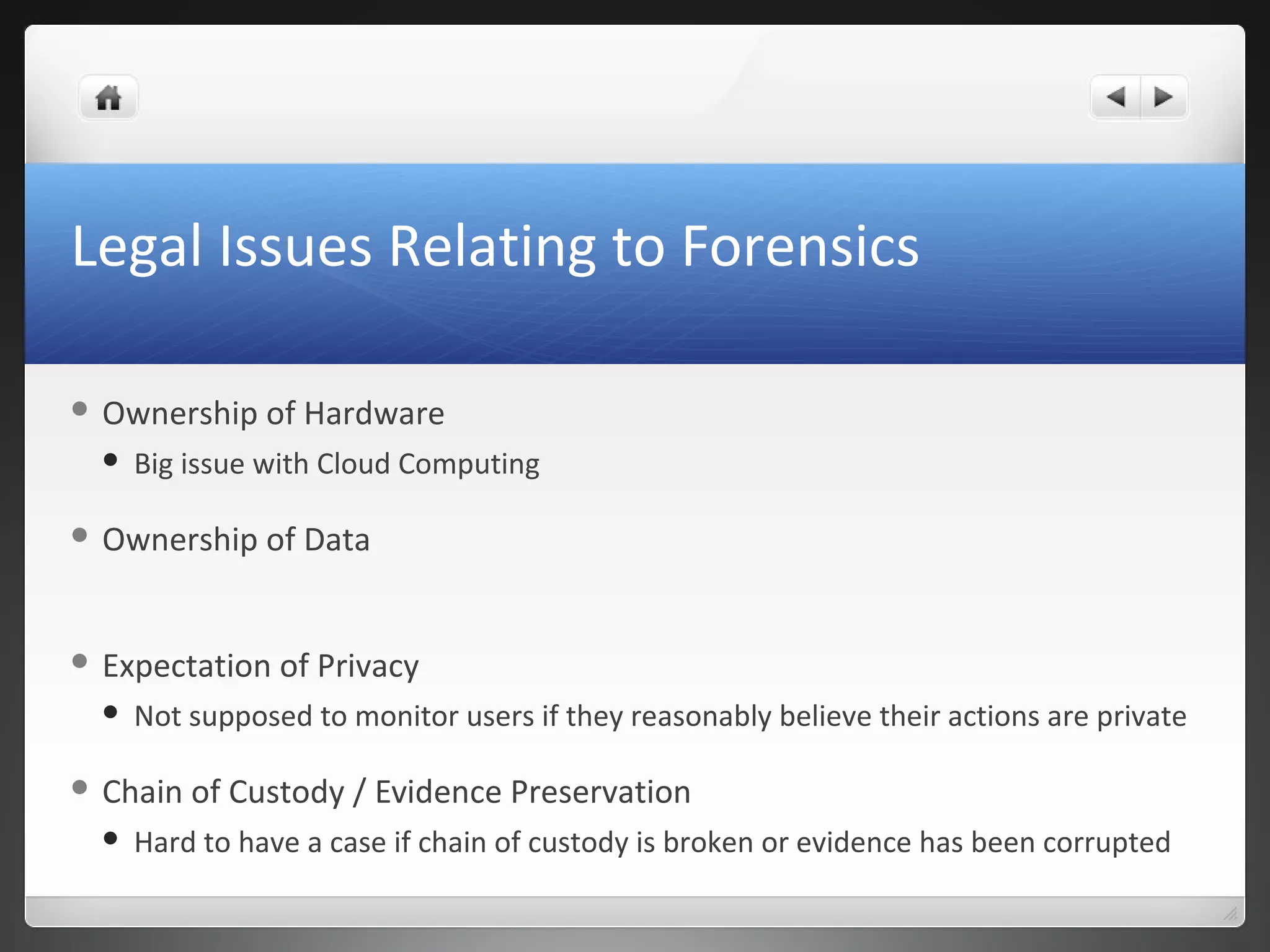 Legal Issues Relating to Forensics
 Ownership of Hardware
 Big issue with Cloud Computing
 Ownership of Data
 Expectation of Privacy
 Not supposed to monitor users if they reasonably believe their actions are private
 Chain of Custody / Evidence Preservation
 Hard to have a case if chain of custody is broken or evidence has been corrupted
 