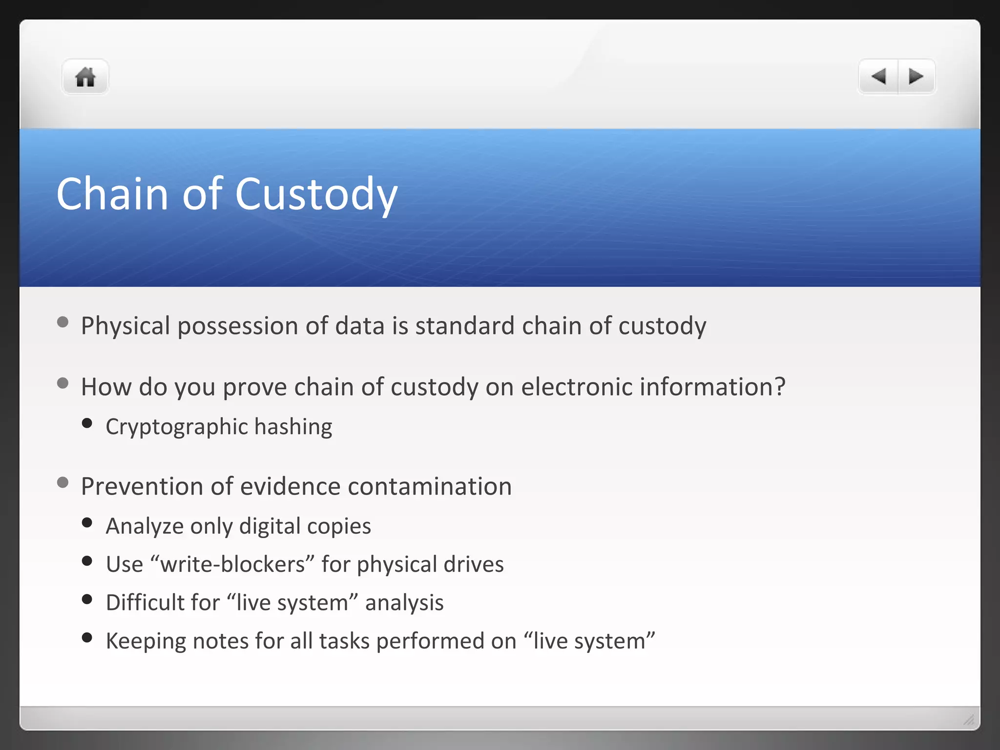 Chain of Custody
 Physical possession of data is standard chain of custody
 How do you prove chain of custody on electronic information?
 Cryptographic hashing
 Prevention of evidence contamination
 Analyze only digital copies
 Use “write-blockers” for physical drives
 Difficult for “live system” analysis
 Keeping notes for all tasks performed on “live system”
 