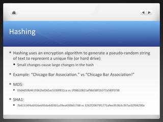 Hashing
 Hashing uses an encryption algorithm to generate a pseudo-random string
of text to represent a unique file (or hard drive)
 Small changes cause large changes in the hash
 Example: “Chicago Bar Association.” vs “Chicago Bar Association!”
 MD5:
 03d4d59b4619362bd565ac5330f831ca vs 1f08610821af98d38f1b577a580f1f38
 SHA1:
 7b41514f4ab916eb93da4d0301a39ea430b617d8 vs 3262f20679f1771afee3fc9b3c397ac02f04290a
 