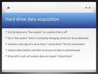 Hard drive data acquisition
 Can be done on a “live system” or a system that is off
 On a “live system” data is constantly changing, which can be problematic
 Involves a bit-copy of a drive into a “virtual drive” file for examination
 Hashes taken before and after to ensure no data is contaminated
 Drive left in safe, all analysis done on copies “virtual drive”
 