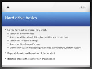 Hard drive basics
 So you have a drive image, now what?
 Search for all deleted files
 Search for all files added, deleted or modified at a certain time
 Search files for specific strings
 Search for files of a specific type
 Examine key system files (configuration files, startup scripts, system registry)
 Depends heavily on the nature of the incident
 Iterative process that is more art than science
 