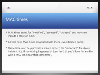 MAC times
 MAC times stand for “modified”, “accessed”, “changed” and may also
include a creation time.
 All files have MAC times associated with them (even deleted ones).
 These times can help provide a search pattern for “important” files to an
incident. (i.e. if something happened at 3pm Jan 11th
, you’d look for any file
with a MAC time near that same time).
 