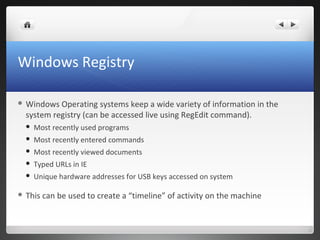 Windows Registry
 Windows Operating systems keep a wide variety of information in the
system registry (can be accessed live using RegEdit command).
 Most recently used programs
 Most recently entered commands
 Most recently viewed documents
 Typed URLs in IE
 Unique hardware addresses for USB keys accessed on system
 This can be used to create a “timeline” of activity on the machine
 