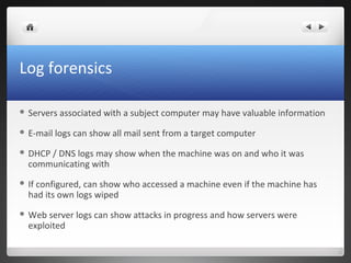 Log forensics
 Servers associated with a subject computer may have valuable information
 E-mail logs can show all mail sent from a target computer
 DHCP / DNS logs may show when the machine was on and who it was
communicating with
 If configured, can show who accessed a machine even if the machine has
had its own logs wiped
 Web server logs can show attacks in progress and how servers were
exploited
 