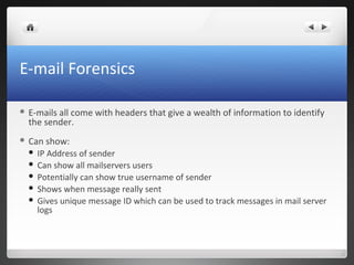 E-mail Forensics
 E-mails all come with headers that give a wealth of information to identify
the sender.
 Can show:
 IP Address of sender
 Can show all mailservers users
 Potentially can show true username of sender
 Shows when message really sent
 Gives unique message ID which can be used to track messages in mail server
logs
 