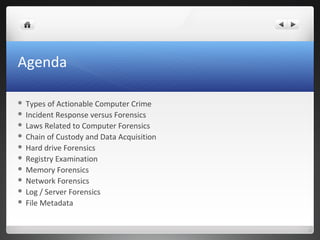 Agenda
 Types of Actionable Computer Crime
 Incident Response versus Forensics
 Laws Related to Computer Forensics
 Chain of Custody and Data Acquisition
 Hard drive Forensics
 Registry Examination
 Memory Forensics
 Network Forensics
 Log / Server Forensics
 File Metadata
 