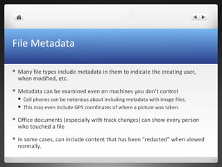 File Metadata
 Many file types include metadata in them to indicate the creating user,
when modified, etc.
 Metadata can be examined even on machines you don’t control
 Cell phones can be notorious about including metadata with image files.
 This may even include GPS coordinates of where a picture was taken.
 Office documents (especially with track changes) can show every person
who touched a file
 In some cases, can include content that has been “redacted” when viewed
normally.
 