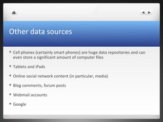 Other data sources
 Cell phones (certainly smart phones) are huge data repositories and can
even store a significant amount of computer files
 Tablets and iPads
 Online social network content (in particular, media)
 Blog comments, forum posts
 Webmail accounts
 Google
 