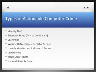 Types of Actionable Computer Crime
 Identity Theft
 Electronic Fraud (ACH or Credit Card)
 Spamming
 Website Defacement / Denial of Service
 Unauthorized Access / Misuse of Access
 Cyberbulling
 Trade Secret Theft
 National Security Issues
 