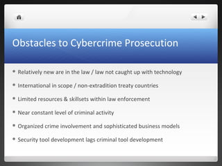 Obstacles to Cybercrime Prosecution
 Relatively new are in the law / law not caught up with technology
 International in scope / non-extradition treaty countries
 Limited resources & skillsets within law enforcement
 Near constant level of criminal activity
 Organized crime involvement and sophisticated business models
 Security tool development lags criminal tool development
 