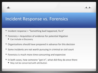 Incident Response vs. Forensics
 Incident response = “Something bad happened, fix it”
 Forensics = Acquisition of evidence for potential litigation
 Can include e-Discovery
 Organizations should have prepared in advance for this decision
 Some incidents are not worth pursuing in criminal or civil court
 Forensics is much more time-consuming and expensive
 In both cases, how someone “got in”, what did they do once there
 May not be concerned with attribution
 