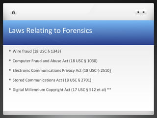 Laws Relating to Forensics
 Wire fraud (18 USC § 1343)
 Computer Fraud and Abuse Act (18 USC § 1030)
 Electronic Communications Privacy Act (18 USC § 2510)
 Stored Communications Act (18 USC § 2701)
 Digital Millennium Copyright Act (17 USC § 512 et al) **
 