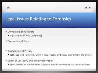 Legal Issues Relating to Forensics
 Ownership of Hardware
 Big issue with Cloud Computing
 Ownership of Data
 Expectation of Privacy
 Not supposed to monitor users if they reasonably believe their actions are private
 Chain of Custody / Evidence Preservation
 Hard to have a case if chain of custody is broken or evidence has been corrupted
 
