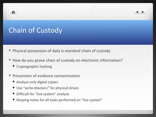 Chain of Custody
 Physical possession of data is standard chain of custody
 How do you prove chain of custody on electronic information?
 Cryptographic hashing
 Prevention of evidence contamination
 Analyze only digital copies
 Use “write-blockers” for physical drives
 Difficult for “live system” analysis
 Keeping notes for all tasks performed on “live system”
 