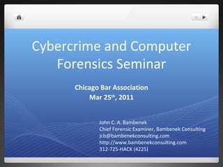 Cybercrime and Computer
Forensics Seminar
Chicago Bar Association
Mar 25th
, 2011
John C. A. Bambenek
Chief Forensic Examiner, Bambenek Consulting
jcb@bambenekconsulting.com
http://www.bambenekconsulting.com
312-725-HACK (4225)
 