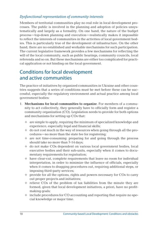 10	 Community-based Local Development: Conditions and obstacles
Dysfunctional representation of community interests
Members of territorial communities play no real role in local development pro-
cesses. The public is involved in the planning and adoption of policies unsys-
tematically and largely as a formality. On one hand, the nature of the budget
process—top-down planning and execution—realistically makes it impossible
to reflect the interests of communities in the activities of local government bod-
ies. This is particularly true of the development of infrastructure. On the other
hand, there are no established and workable mechanisms for such participation.
The current legislative framework provides a few mechanisms for reflecting the
will of the local community, such as public hearings, community councils, local
referenda and so on. But these mechanisms are either too complicated for practi-
cal application or not binding on the local government.
Conditions for local development 	
and active communities
The practice of initiatives by organized communities in Ukraine and other coun-
tries suggests that a series of conditions must be met before these can be suc-
cessful, especially the regulatory environment and actual practice among local
government bodies:
1.	 Mechanisms for local communities to organize. For members of a commu-
nity to act collectively, they generally have to officially form and register a
community organization (CO). Legislation needs to provide for both options
and mechanisms for setting up COs that:
are simple to apply, requiring the minimum of specialized knowledge and
experience, especially legal and financial skills;
do not cost much in the way of resources when going through all the pro-
cedures—no more than the state fee for registering;
are not time-consuming: preparing for and going through the process
should take no more than 7-14 days;
do not make COs dependent on various local government bodies, local
executive bodies and their sub-units, especially when it comes to docu-
mentary requirements for registration;
have clear-cut, complete requirements that leave no room for individual
interpretation, in order to minimize the influence of officials, especially
when it comes to dragging procedures out, requiring additional steps, or
imposing third-party services;
provide for all the options, rights and powers necessary for COs to carry
out proper projects and initiatives;
relieve COs of the problem of tax liabilities from the minute they are
formed, given that local development initiatives, a priori, have no profit-
making goals;
include procedures for CO accounting and reporting that require no spe-
cial knowledge or major time.








 