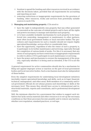 12	 Community-based Local Development: Conditions and obstacles
freedom to spend the funding and other resources received in accordance
with the decisions taken, provided that all requirements for accounting
and reporting are met;
removing restrictions or inappropriate requirements for the provision of
funding, other resources, works and services from potentially suitable
sources to such COs.
5.	 Managing and maintaining property. COs need to:
have the right to independently own property that was either generated
or renovated as the outcome of related projects and to have all the rights
and powers necessary to manage and maintain such property;
or to have available workable mechanisms for such property to be trans-
ferred into ownership, management or maintenance to other partners,
most often local government bodies or local executive bodies The pro-
cedures and requirements for such a transfer should not require highly
specialized knowledge, serious effort or considerable time;
have the opportunity, regardless of who the owner of such a property is,
to participate in its further maintenance and servicing, especially through
the completion of various kinds of works. For this it is necessary that any
owner of such property not have restrictions or inappropriate requirements
in order to allow a CO to participate in such maintenance or servicing;
have the power and mechanisms to oversee the management of the prop-
erty, especially whether it is being used as intended, if the CO is not the
owner.
A general requirement for active communities should also be a mechanism for
filing suit against improper action or inaction on the part of local government
bodies and local executive bodies. Such a mechanism must also be independent
of these bodies.
Even the simplest requirements for undertaking local development initiatives
inevitably require specialized knowledge and skills, such as in legal, financial,
technical, management, and other areas. Both members of a community and lo-
cal government officials do not always possess such knowledge or skills at the
necessary level. This means they should have access to informational and in-
structional materials, experts and consultants, and to professional development
courses.
Still, the minimum objective for a government that wishes to support such ini-
tiatives but lacks serious material and other resources is to set up the necessary
conditions so that these processes become possible and to remove any barriers,
whether over-regulation, standard practices, or red tape.






 