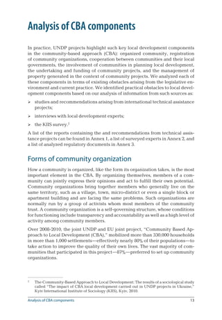 13
Analysis of CBA components
In practice, UNDP projects highlight such key local development components
in the community-based approach (CBA): organized community, registration
of community organizations, cooperation between communities and their local
governments, the involvement of communities in planning local development,
the undertaking and funding of community projects, and the management of
property generated in the context of community projects. We analyzed each of
these components in terms of existing obstacles arising from the legislative en-
vironment and current practice. We identified practical obstacles to local devel-
opment components based on our analysis of information from such sources as:
studies and recommendations arising from international technical assistance
projects;
interviews with local development experts;
the KIIS survey.
A list of the reports containing the and recommendations from technical assis-
tance projects can be found in Annex 1, a list of surveyed experts in Annex 2, and
a list of analyzed regulatory documents in Annex 3.
Forms of community organization
How a community is organized, like the form its organization takes, is the most
important element in the CBA. By organizing themselves, members of a com-
munity can jointly express their opinions and act to fulfill their own potential.
Community organizations bring together members who generally live on the
same territory, such as a village, town, micro-district or even a single block or
apartment building and are facing the same problems. Such organizations are
normally run by a group of activists whom most members of the community
trust. A community organization is a self-governing structure, whose conditions
for functioning include transparency and accountability as well as a high level of
activity among community members.
Over 2008-2010, the joint UNDP and EU joint project, “Community Based Ap-
proach to Local Development (CBA),” mobilized more than 330,000 households
in more than 1,000 settlements—effectively nearly 80% of their populations—to
take action to improve the quality of their own lives. The vast majority of com-
munities that participated in this project—87%—preferred to set up community
organizations.

	 The Community-Based Approach to Local Development: The results of a sociological study
called “The impact of CBA local development carried out in UNDP projects in Ukraine,”
Kyiv International Institute of Sociology (KIIS), Kyiv, 2010.



Analysis of CBA components
 