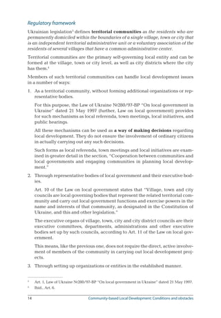 14	 Community-based Local Development: Conditions and obstacles
Regulatory framework
Ukrainian legislation
defines territorial communities as the residents who are
permanently domiciled within the boundaries of a single village, town or city that
is an independent territorial administrative unit or a voluntary association of the
residents of several villages that have a common administrative center.
Territorial communities are the primary self-governing local entity and can be
formed at the village, town or city level, as well as city districts where the city
has them.
Members of such territorial communities can handle local development issues
in a number of ways:
1.	 As a territorial community, without forming additional organizations or rep-
resentative bodies.
For this purpose, the Law of Ukraine №280/97-ВР “On local government in
Ukraine” dated 21 May 1997 (further, Law on local government) provides
for such mechanisms as local referenda, town meetings, local initiatives, and
public hearings.
All these mechanisms can be used as a way of making decisions regarding
local development. They do not ensure the involvement of ordinary citizens
in actually carrying out any such decisions.
Such forms as local referenda, town meetings and local initiatives are exam-
ined in greater detail in the section, “Cooperation between communities and
local governments and engaging communities in planning local develop-
ment.”
2.	 Through representative bodies of local government and their executive bod-
ies.
Art. 10 of the Law on local government states that “Village, town and city
councils are local governing bodies that represent the related territorial com-
munity and carry out local government functions and exercise powers in the
name and interests of that community, as designated in the Constitution of
Ukraine, and this and other legislation.”
The executive organs of village, town, city and city district councils are their
executive committees, departments, administrations and other executive
bodies set up by such councils, according to Art. 11 of the Law on local gov-
ernment.
This means, like the previous one, does not require the direct, active involve-
ment of members of the community in carrying out local development proj-
ects.
3.	 Through setting up organizations or entities in the established manner.

	 Art. 1, Law of Ukraine №280/97-ВР “On local government in Ukraine” dated 21 May 1997.

	 Ibid., Art. 6.
 