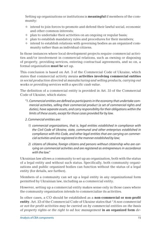 15
Setting up organizations or institutions is meaningful if members of the com-
munity:
intend to join forces to promote and defend their lawful social, economic
and other common interests;
plan to undertake their activities on an ongoing or regular basis;
plan to establish mandatory rules and procedures for their members;
intend to establish relations with governing bodies as an organized com-
munity rather than as individual citizens.
In those instances where local development projects require commercial activi-
ties and/or involvement in commercial relations, such as owning or disposing
of property, providing services, entering contractual agreements, and so on, a
formal organization must be set up.
This conclusion is based on Art. 3 of the Commercial Code of Ukraine, which
states that commercial activity means activities involving commercial entities
in social production directed at manufacturing and selling products, carrying out
works or providing services with a specific cash value.
The definition of a commercial entity is provided in Art. 55 of the Commercial
Code of Ukraine, which states:
“1. Commercial entities are defined as participants in the economy that undertake com-
mercial activities, selling their commercial product (a set of commercial rights and
duties), have separate assets, and carry responsibility for their obligations within the
limits of these assets, except for those cases provided for by law.
2. Commercial entities are:
1)	 commercial organizations, that is, legal entities established in compliance with
the Civil Code of Ukraine, state, communal and other enterprises established in
compliance with this Code, and other legal entities that are carrying on commer-
cial activities and are registered in the manner established by law;
2)	 citizens of Ukraine, foreign citizens and persons without citizenship who are car-
rying on commercial activities and are registered as entrepreneurs in accordance
with the law.”
Ukrainian law allows a community to set up an organization, both with the status
of a legal entity and without such status. Specifically, both community organi-
zations and public organized bodies can function without the status of a legal
entity (for details, see further).
Members of a community can set up a legal entity in any organizational form
permitted by Ukrainian law, including as a commercial entity.
However, setting up a commercial entity makes sense only in those cases where
the community organization intends to commercialize its activities.
In other cases, a CO should be established as a non-commercial or non-profit
entity. Art. 53 of the Commercial Code of Ukraine states that “A non-commercial
or not-for-profit activities may be carried on by commercial entities on the basis
of property rights or the right to ad hoc management in an organized form de-




Analysis of CBA components
 