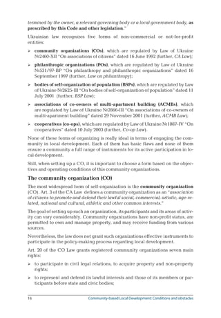 16	 Community-based Local Development: Conditions and obstacles
termined by the owner, a relevant governing body or a local government body, as
prescribed by this Code and other legislation.”
Ukrainian law recognizes five forms of non-commercial or not-for-profit
entities:
community organizations (COs), which are regulated by Law of Ukraine
№2460-XII “On associations of citizens” dated 16 June 1992 (further, CA Law);
philanthropic organizations (POs), which are regulated by Law of Ukraine
№531/97-ВР “On philanthropy and philanthropic organizations” dated 16
September 1997 (further, Law on philanthropy);
bodies of self-organization of population (BSPs), which are regulated by Law
of Ukraine №2625-III “On bodies of self-organization of population” dated 11
July 2001 (further, BSP Law);
associations of co-owners of multi-apartment building (ACMBs), which
are regulated by Law of Ukraine №2866-III “On associations of co-owners of
multi-apartment building” dated 29 November 2001 (further, ACMB Law);
cooperatives (co-ops), which are regulated by Law of Ukraine №1087-IV “On
cooperatives” dated 10 July 2003 (further, Co-op Law).
None of these forms of organizing is really ideal in terms of engaging the com-
munity in local development. Each of them has basic flaws and none of them
ensure a community a full range of instruments for its active participation in lo-
cal development.
Still, when setting up a CO, it is important to choose a form based on the objec-
tives and operating conditions of this community organizations.
The community organization (CO)
The most widespread form of self-organization is the community organization
(CO). Art. 3 of the CA Law defines a community organization as an “association
of citizens to promote and defend their lawful social, commercial, artistic, age-re-
lated, national and cultural, athletic and other common interests.”
The goal of setting up such an organization, its participants and its areas of activ-
ity can vary considerably. Community organizations have non-profit status, are
permitted to own and manage property, and may receive funding from various
sources.
Nevertheless, the law does not grant such organizations effective instruments to
participate in the policy-making process regarding local development.
Art. 20 of the CO Law grants registered community organizations seven main
rights:
to participate in civil legal relations, to acquire property and non-property
rights;
to represent and defend its lawful interests and those of its members or par-
ticipants before state and civic bodies;







 